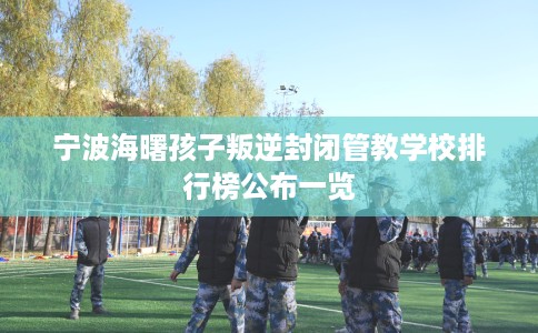 宁波海曙孩子叛逆封闭管教学校排行榜公布一览 宁波海曙孩子叛逆封闭管教学校排行榜公布一览