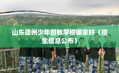 山东德州少年管教学校哪家好（招生信息公布）