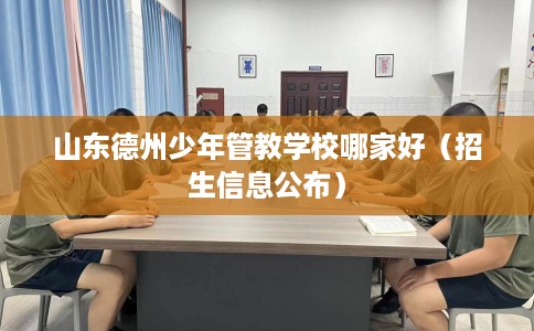 山东德州少年管教学校哪家好（招生信息公布）