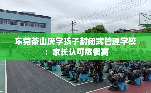 东莞茶山厌学孩子封闭式管理学校:家长认可度很高 东莞茶山厌学孩子封闭式管理学校:家长认可度很高