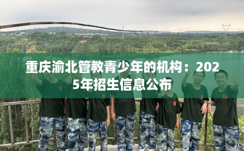 重庆渝北管教青少年的机构：2025年招生信息公布