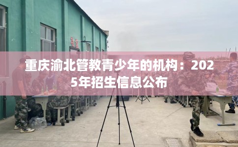 重庆渝北管教青少年的机构：2025年招生信息公布