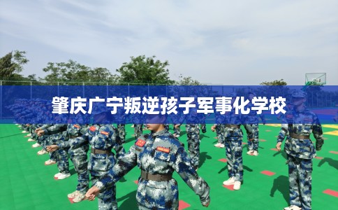 肇庆广宁叛逆孩子军事化学校