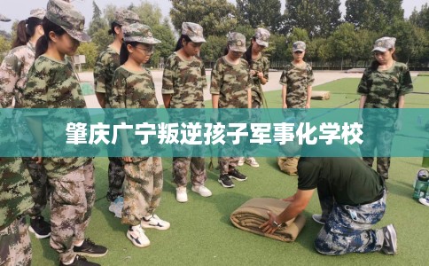 肇庆广宁叛逆孩子军事化学校