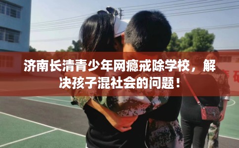 济南长清青少年网瘾戒除学校，解决孩子混社会的问题！