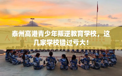 泰州高港青少年叛逆教育学校，这几家学校错过亏大！