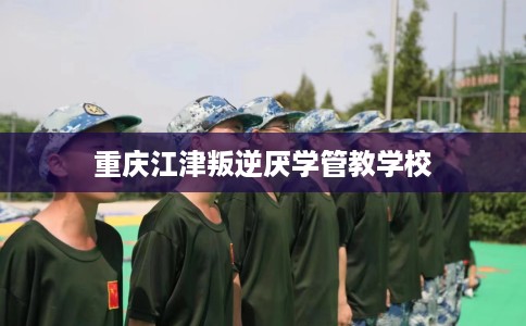 重庆江津叛逆厌学管教学校