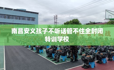 南昌安义孩子不听话管不住全封闭特训学校