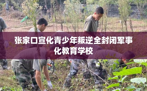 张家口宣化青少年叛逆全封闭军事化教育学校