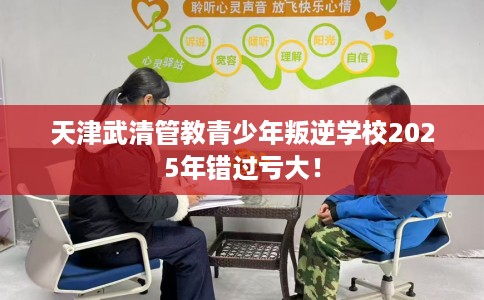 天津武清管教青少年叛逆学校2025年错过亏大！