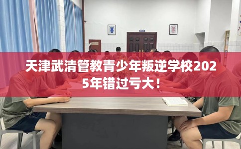 天津武清管教青少年叛逆学校2025年错过亏大！