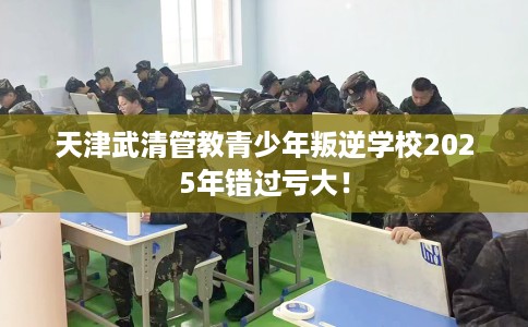 天津武清管教青少年叛逆学校2025年错过亏大！
