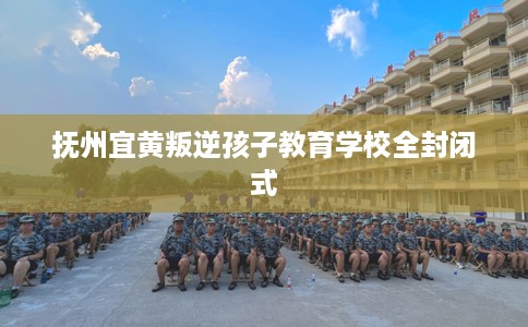 抚州宜黄叛逆孩子教育学校全封闭式