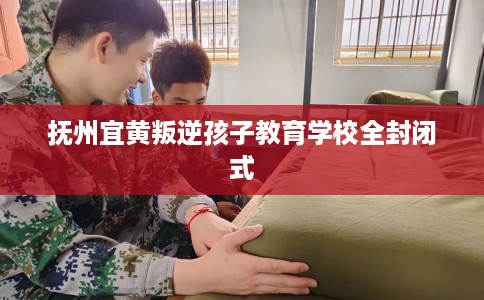 抚州宜黄叛逆孩子教育学校全封闭式