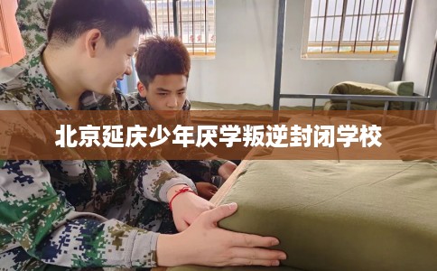 北京延庆少年厌学叛逆封闭学校