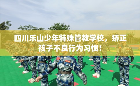 四川乐山少年特殊管教学校，矫正孩子不良行为习惯！