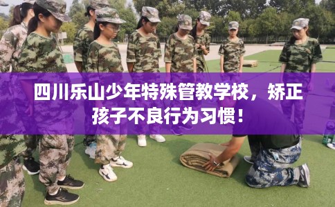 四川乐山少年特殊管教学校，矫正孩子不良行为习惯！