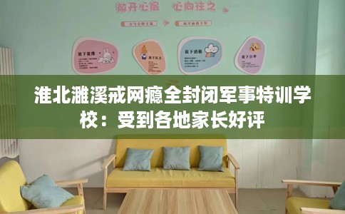 淮北濉溪戒网瘾全封闭军事特训学校：受到各地家长好评