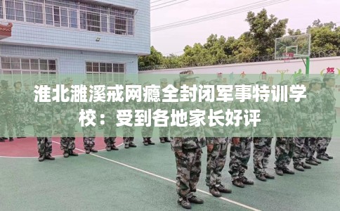 淮北濉溪戒网瘾全封闭军事特训学校：受到各地家长好评