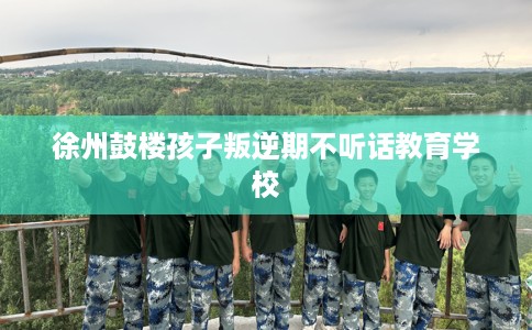 徐州鼓楼孩子叛逆期不听话教育学校