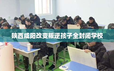 陕西咸阳改变叛逆孩子全封闭学校