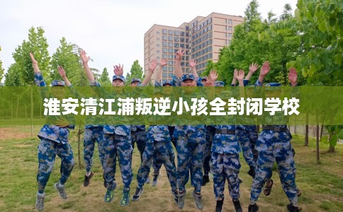 淮安清江浦叛逆小孩全封闭学校