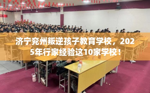 济宁兖州叛逆孩子教育学校，2025年行家经验这10家学校！