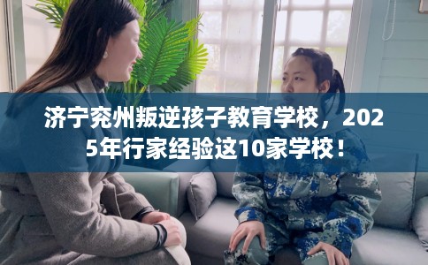 济宁兖州叛逆孩子教育学校，2025年行家经验这10家学校！