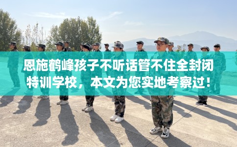 恩施鹤峰孩子不听话管不住全封闭特训学校，本文为您实地考察过！
