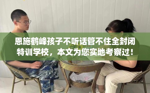 恩施鹤峰孩子不听话管不住全封闭特训学校，本文为您实地考察过！