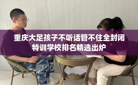 重庆大足孩子不听话管不住全封闭特训学校排名精选出炉