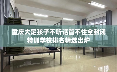 重庆大足孩子不听话管不住全封闭特训学校排名精选出炉