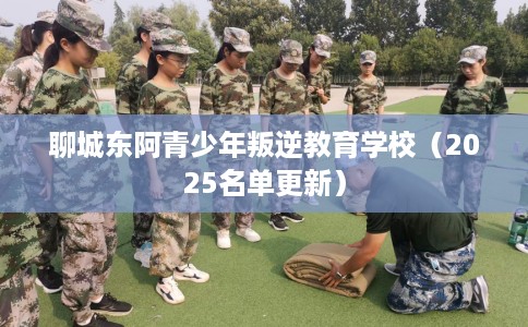 聊城东阿青少年叛逆教育学校（2025名单更新）