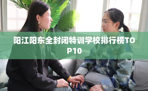 阳江阳东全封闭特训学校排行榜TOP10