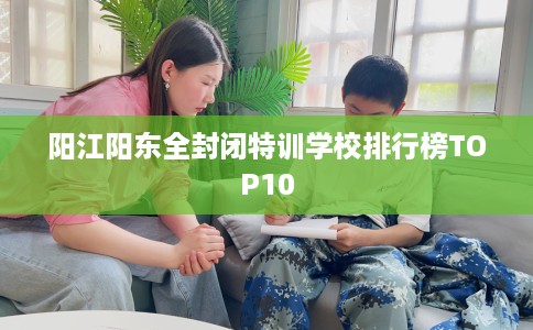 阳江阳东全封闭特训学校排行榜TOP10