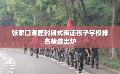 张家口涿鹿封闭式叛逆孩子学校排名精选出炉