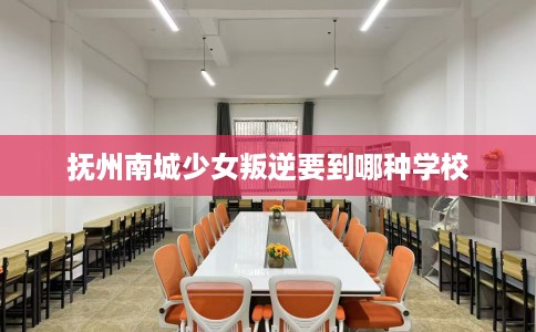 抚州南城少女叛逆要到哪种学校