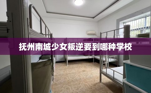 抚州南城少女叛逆要到哪种学校