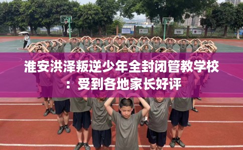 淮安洪泽叛逆少年全封闭管教学校:受到各地家长好评 淮安洪泽叛逆少年全封闭管教学校:受到各地家长好评
