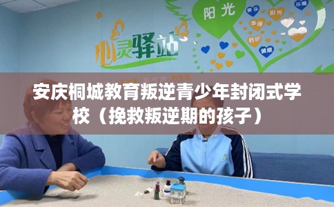 安庆桐城教育叛逆青少年封闭式学校（挽救叛逆期的孩子）
