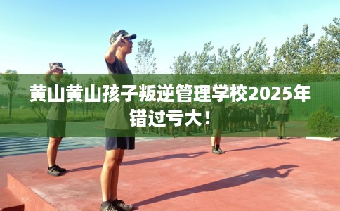 黄山黄山孩子叛逆管理学校2025年错过亏大！