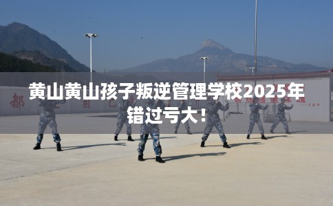 黄山黄山孩子叛逆管理学校2025年错过亏大！