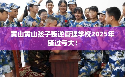 黄山黄山孩子叛逆管理学校2025年错过亏大！