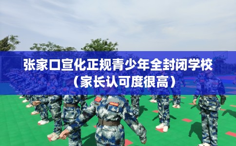 张家口宣化正规青少年全封闭学校（家长认可度很高）