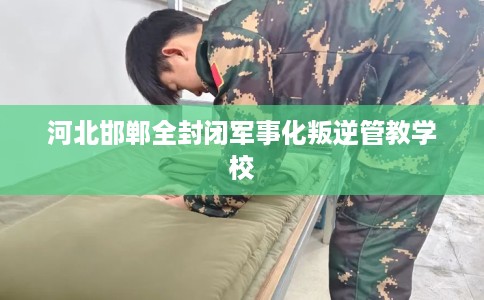 河北邯郸全封闭军事化叛逆管教学校