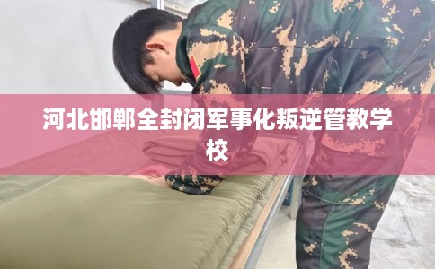 河北邯郸全封闭军事化叛逆管教学校