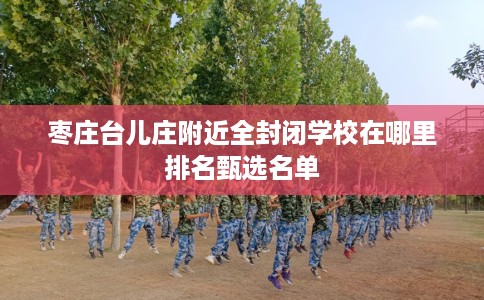 枣庄台儿庄附近全封闭学校在哪里排名甄选名单