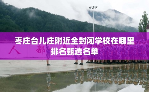 枣庄台儿庄附近全封闭学校在哪里排名甄选名单