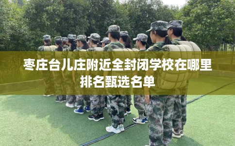 枣庄台儿庄附近全封闭学校在哪里排名甄选名单