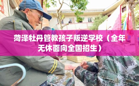 菏泽牡丹管教孩子叛逆学校（全年无休面向全国招生）